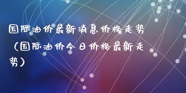 国际油价最新消息价格走势（国际油价今日价格最新走势）_https://wap.fcdydaikuan.com_投资策略_第1张
