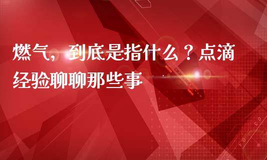 燃气，到底是指什么？点滴经验聊聊那些事_https://wap.fcdydaikuan.com_新股数据_第1张