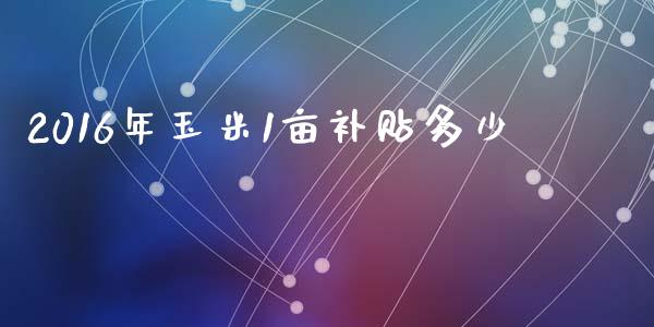2016年玉米1亩补贴多少_https://wap.fcdydaikuan.com_投资策略_第1张