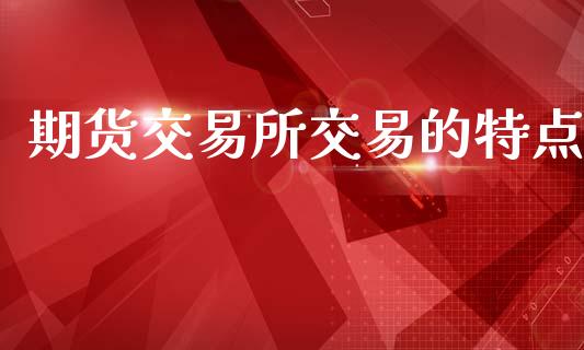 期货交易所交易的特点_https://wap.fcdydaikuan.com_新股数据_第1张