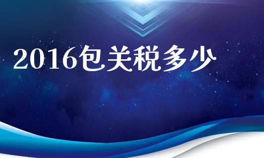 2016包关税多少_https://wap.fcdydaikuan.com_金融机构_第1张