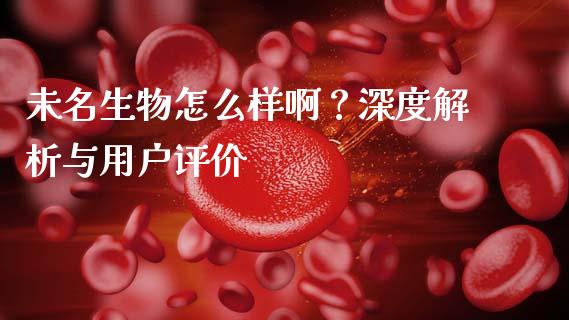 未名生物怎么样啊？深度解析与用户评价_https://wap.fcdydaikuan.com_国际投资_第1张