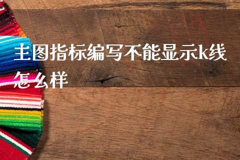 主图指标编写不能显示k线怎么样_https://wap.fcdydaikuan.com_投资策略_第1张