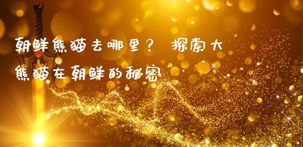 朝鲜熊猫去哪里？ 探索大熊猫在朝鲜的秘密_https://wap.fcdydaikuan.com_金融机构_第1张