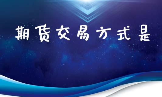期货交易方式是_https://wap.fcdydaikuan.com_国际投资_第1张