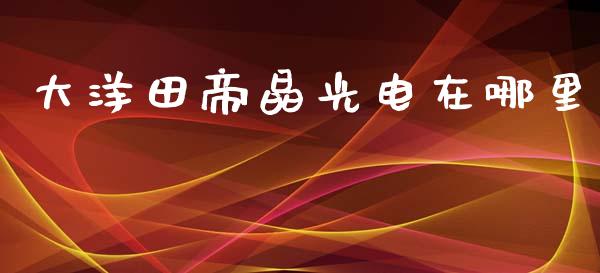 大洋田帝晶光电在哪里_https://wap.fcdydaikuan.com_期货品种_第1张