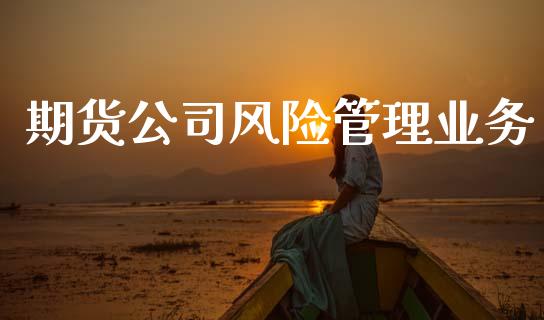 期货公司风险管理业务_https://wap.fcdydaikuan.com_国际投资_第1张