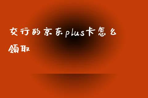 交行的京东plus卡怎么领取_https://wap.fcdydaikuan.com_投资策略_第1张