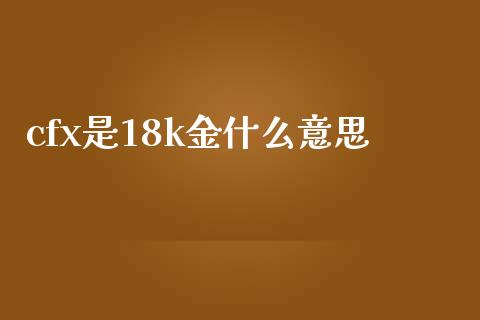 cfx是18k金什么意思_https://wap.fcdydaikuan.com_投资策略_第1张