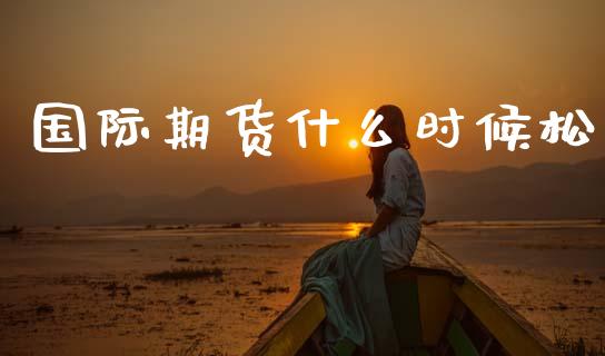 国际期货什么时候松_https://wap.fcdydaikuan.com_理财顾问_第1张