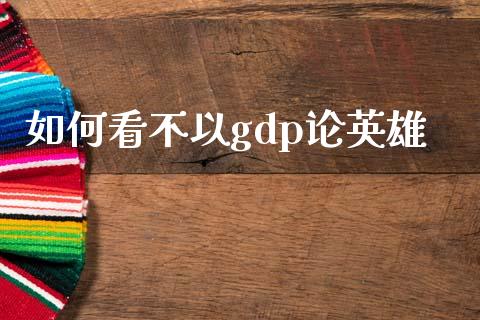 如何看不以gdp论英雄_https://wap.fcdydaikuan.com_新股数据_第1张