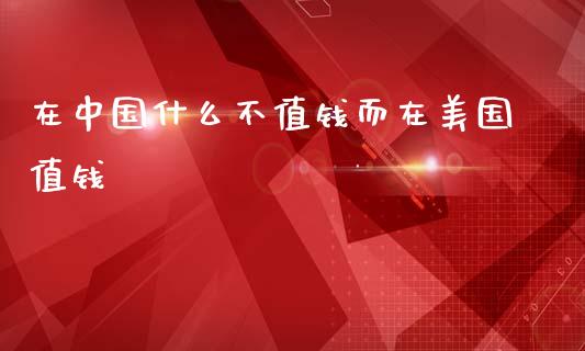 在中国什么不值钱而在美国值钱_https://wap.fcdydaikuan.com_新股数据_第1张