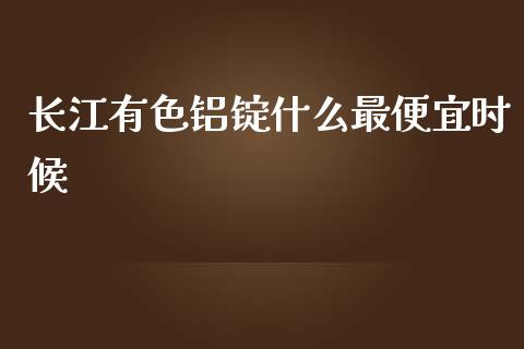 长江有色铝锭什么最便宜时候_https://wap.fcdydaikuan.com_期货品种_第1张