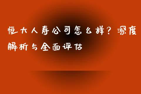恒大人寿公司怎么样？深度解析与全面评估_https://wap.fcdydaikuan.com_理财顾问_第1张