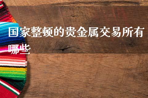 国家整顿的贵金属交易所有哪些_https://wap.fcdydaikuan.com_新股数据_第1张