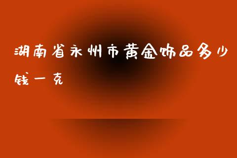 湖南省永州市黄金饰品多少钱一克_https://wap.fcdydaikuan.com_新股数据_第1张