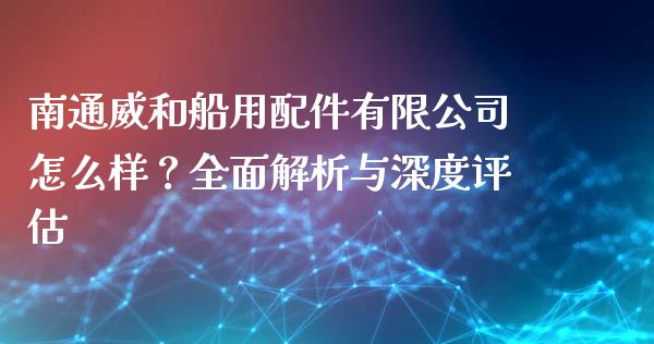 南通威和船用配件有限公司怎么样？全面解析与深度评估_https://wap.fcdydaikuan.com_国际投资_第1张