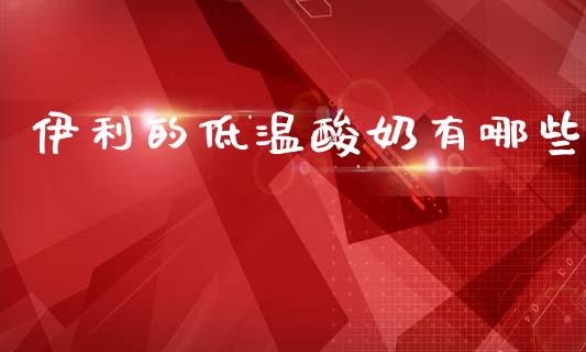 伊利的低温酸奶有哪些_https://wap.fcdydaikuan.com_国际投资_第1张