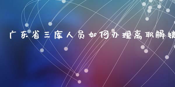 广东省三库人员如何办理离职解锁_https://wap.fcdydaikuan.com_投资策略_第1张