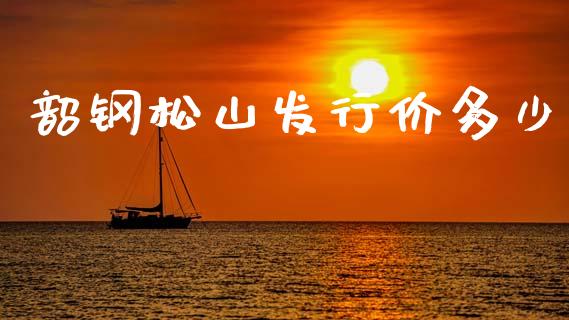 韶钢松山发行价多少_https://wap.fcdydaikuan.com_新股数据_第1张