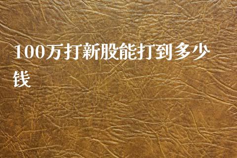 100万打新股能打到多少钱_https://wap.fcdydaikuan.com_新股数据_第1张