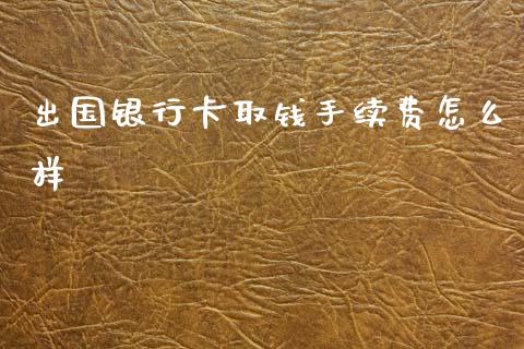出国银行卡取钱手续费怎么样_https://wap.fcdydaikuan.com_国际投资_第1张