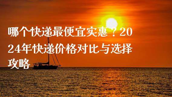 哪个快递最便宜实惠？2024年快递价格对比与选择攻略_https://wap.fcdydaikuan.com_理财顾问_第1张