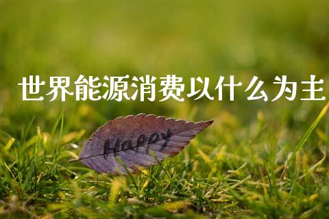 世界能源消费以什么为主_https://wap.fcdydaikuan.com_国际投资_第1张