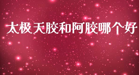 太极天胶和阿胶哪个好_https://wap.fcdydaikuan.com_理财顾问_第1张