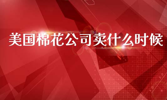 美国棉花公司卖什么时候_https://wap.fcdydaikuan.com_期货品种_第1张