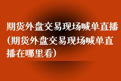期货外盘交易现场喊单直播(期货外盘交易现场喊单直播在哪里看)_https://wap.fcdydaikuan.com_金融机构_第1张