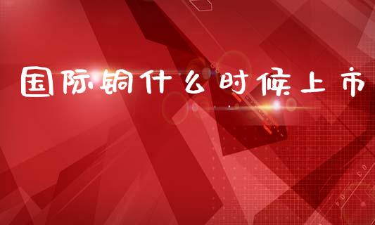 国际铜什么时候上市_https://wap.fcdydaikuan.com_金融机构_第1张