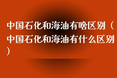 中国石化和海油有啥区别(中国石化和海油有什么区别)_期货品种_第1张_国际投资_理财顾问_投资策略_金融机构 中国石化和海油有啥区别(中国石化和海油有什么区别)_https://wap.fcdydaikuan.com_期货品种_第1张