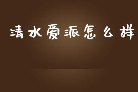 清水爱派怎么样_https://wap.fcdydaikuan.com_投资策略_第1张