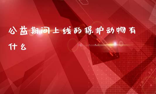 公益期间上线的保护动物有什么_https://wap.fcdydaikuan.com_期货品种_第1张