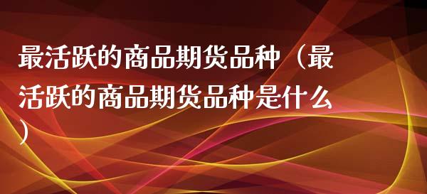 最活跃的商品期货品种（最活跃的商品期货品种是什么）_https://wap.fcdydaikuan.com_理财顾问_第1张