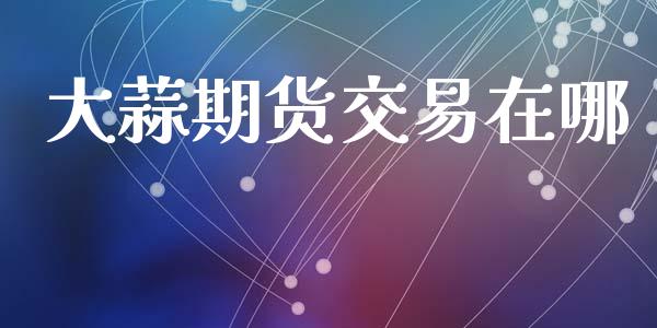 大蒜期货交易在哪_https://wap.fcdydaikuan.com_国际投资_第1张