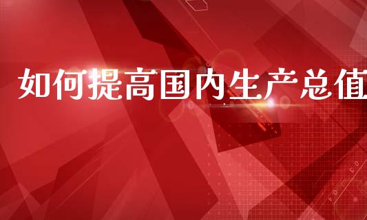 如何提高国内生产总值_https://wap.fcdydaikuan.com_金融机构_第1张
