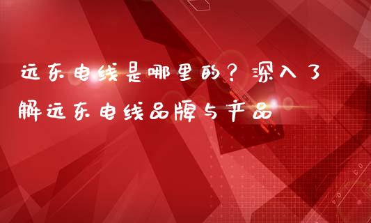 远东电线是哪里的？深入了解远东电线品牌与产品_https://wap.fcdydaikuan.com_投资策略_第1张