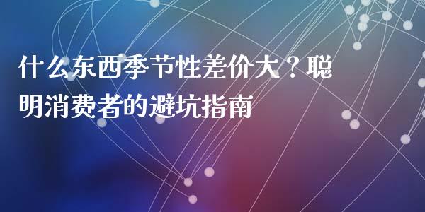 什么东西季节性差价大？聪明消费者的避坑指南_https://wap.fcdydaikuan.com_理财顾问_第1张