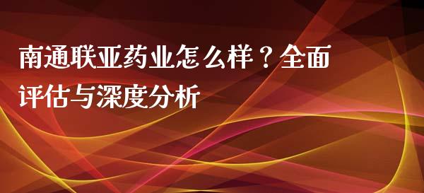 南通联亚药业怎么样？全面评估与深度分析_https://wap.fcdydaikuan.com_投资策略_第1张