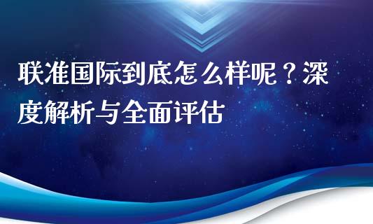 联准国际到底怎么样呢？深度解析与全面评估_https://wap.fcdydaikuan.com_理财顾问_第1张