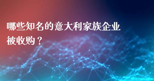 哪些知名的意大利家族企业被收购？_https://wap.fcdydaikuan.com_投资策略_第1张