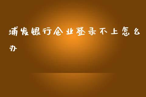 浦发银行企业登录不上怎么办_https://wap.fcdydaikuan.com_国际投资_第1张