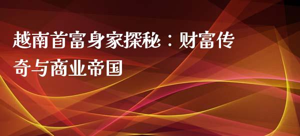 越南首富身家探秘：财富传奇与商业帝国_https://wap.fcdydaikuan.com_投资策略_第1张