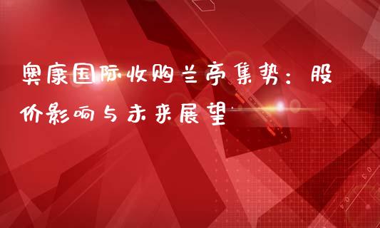 奥康国际收购兰亭集势：股价影响与未来展望_https://wap.fcdydaikuan.com_金融机构_第1张