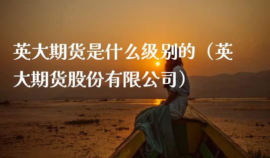 英大期货是什么级别的(英大期货股份有限公司)_新股数据_第1张_国际投资_理财顾问_投资策略_金融机构 英大期货是什么级别的(英大期货股份有限公司)_https://wap.fcdydaikuan.com_新股数据_第1张