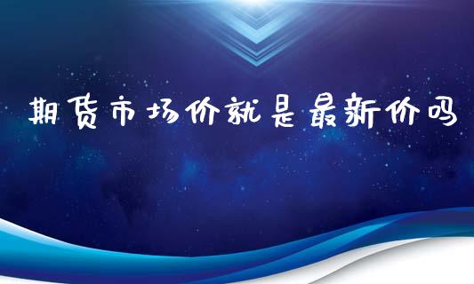 期货市场价就是最新价吗_https://wap.fcdydaikuan.com_国际投资_第1张