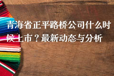 青海省正平路桥公司什么时候上市？最新动态与分析_https://wap.fcdydaikuan.com_金融机构_第1张