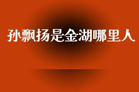 孙飘扬是金湖哪里人_https://wap.fcdydaikuan.com_金融机构_第1张